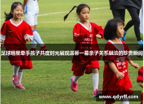 足球明星牵手孩子共度时光展现温馨一幕亲子关系融洽的珍贵瞬间